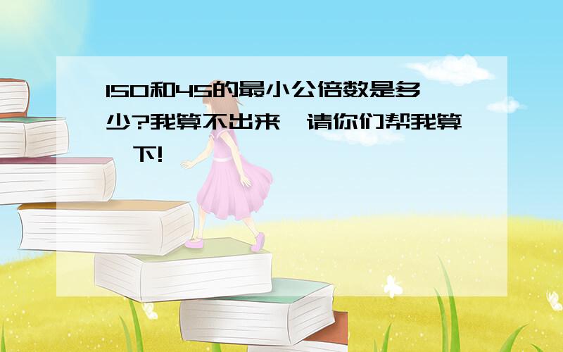 150和45的最小公倍数是多少?我算不出来,请你们帮我算一下!