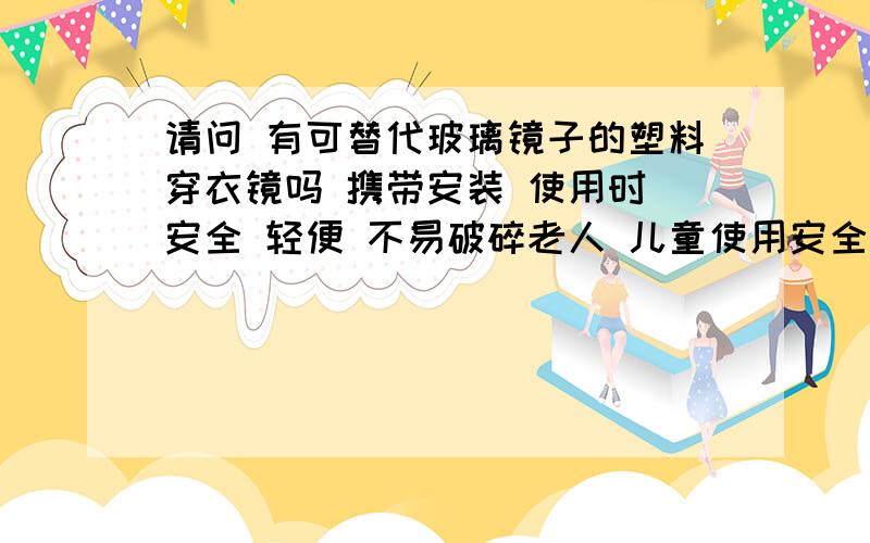 请问 有可替代玻璃镜子的塑料穿衣镜吗 携带安装 使用时 安全 轻便 不易破碎老人 儿童使用安全放心 谢谢您的回复