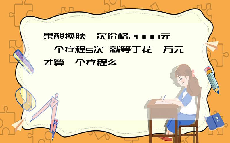 果酸换肤一次价格2000元 一个疗程5次 就等于花一万元才算一个疗程么