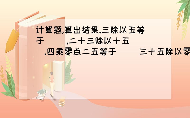 计算题,算出结果.三除以五等于( ）,二十三除以十五（ ）,四乘零点二五等于（ ）三十五除以零点七等于（ ）