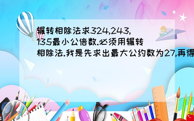 辗转相除法求324,243,135最小公倍数.必须用辗转相除法.我是先求出最大公约数为27,再得出最小公倍数为14580,可是正确答案不是这个.很奇怪,想问问数学高手你们解出是多少.