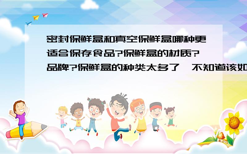 密封保鲜盒和真空保鲜盒哪种更适合保存食品?保鲜盒的材质?品牌?保鲜盒的种类太多了,不知道该如何选择才好.本来准备买个像特百惠、乐扣乐扣、乐亿多、安立格之类的密封保鲜盒用来保