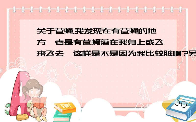 关于苍蝇.我发现在有苍蝇的地方,老是有苍蝇落在我身上或飞来飞去,这样是不是因为我比较脏啊?另外食堂有很多苍蝇,苍蝇飞过食物是常有的事,但我保证它没有落下.“苍蝇很贪吃,又喜欢到