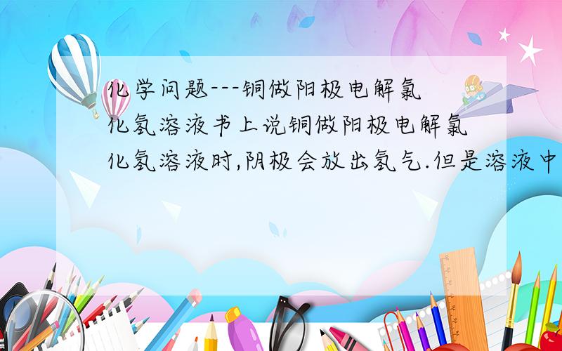 化学问题---铜做阳极电解氯化氢溶液书上说铜做阳极电解氯化氢溶液时,阴极会放出氢气.但是溶液中不是存在阳极氧化生成的铜离子吗?根据氧化性顺序表,铜离子的得电子能力高于氢离子.为