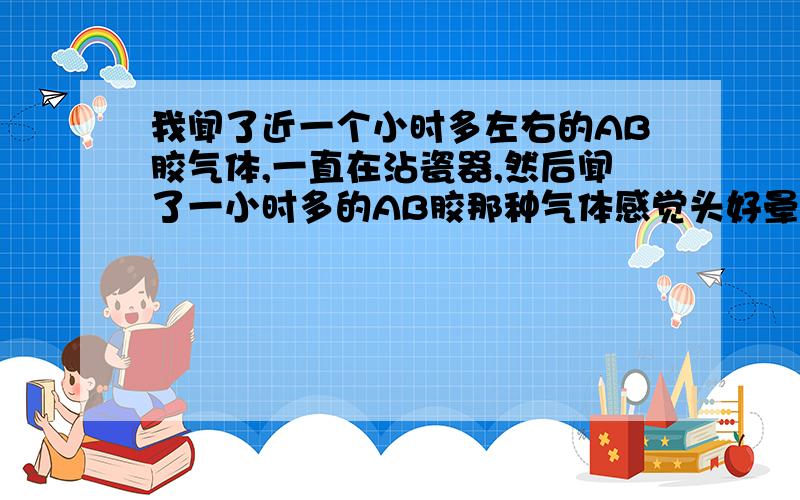 我闻了近一个小时多左右的AB胶气体,一直在沾瓷器,然后闻了一小时多的AB胶那种气体感觉头好晕