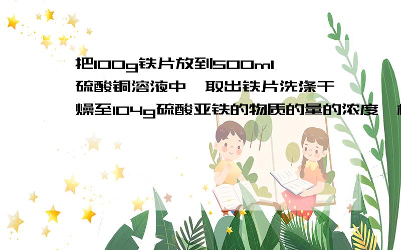 把100g铁片放到500ml硫酸铜溶液中,取出铁片洗涤干燥至104g硫酸亚铁的物质的量的浓度,析出Cu的质量