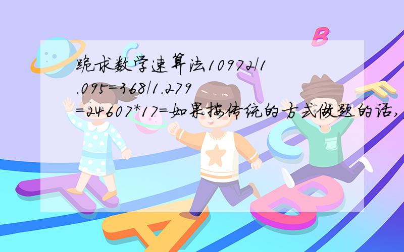 跪求数学速算法10972/1.095=368/1.279=24607*17=如果按传统的方式做题的话,麻烦并且可能不小心做错.不能用计算器哦!四楼的 怎么感觉越来越复杂了？