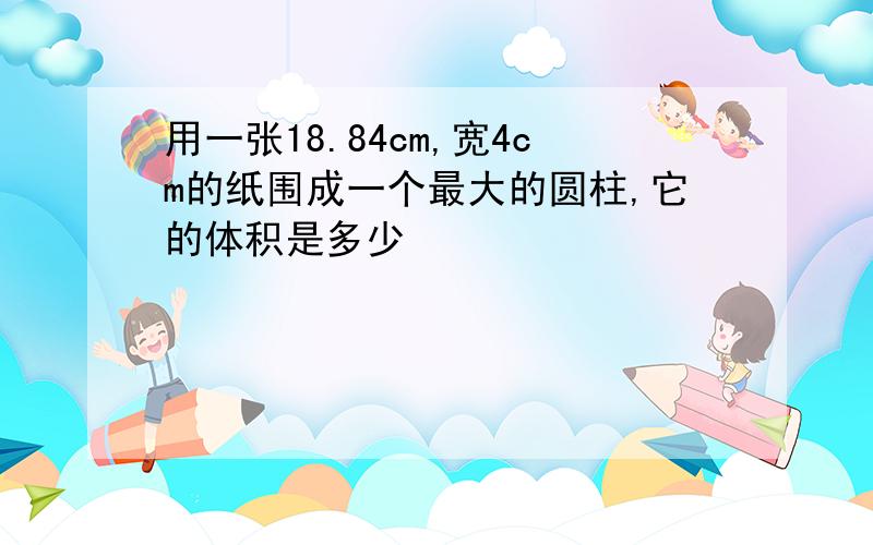 用一张18.84cm,宽4cm的纸围成一个最大的圆柱,它的体积是多少