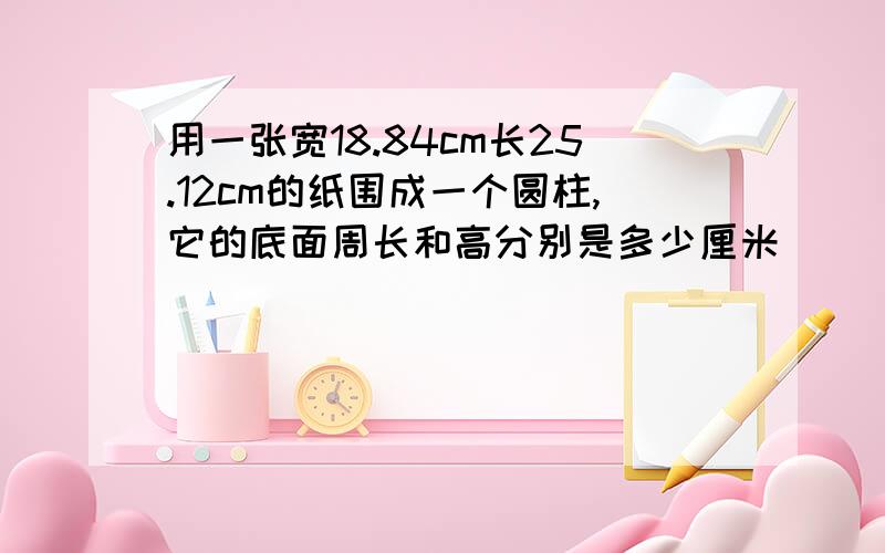 用一张宽18.84cm长25.12cm的纸围成一个圆柱,它的底面周长和高分别是多少厘米