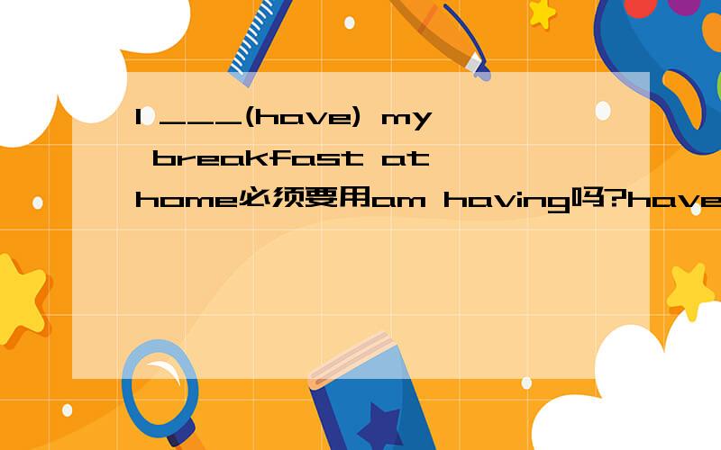 I ___(have) my breakfast at home必须要用am having吗?have可以吗?