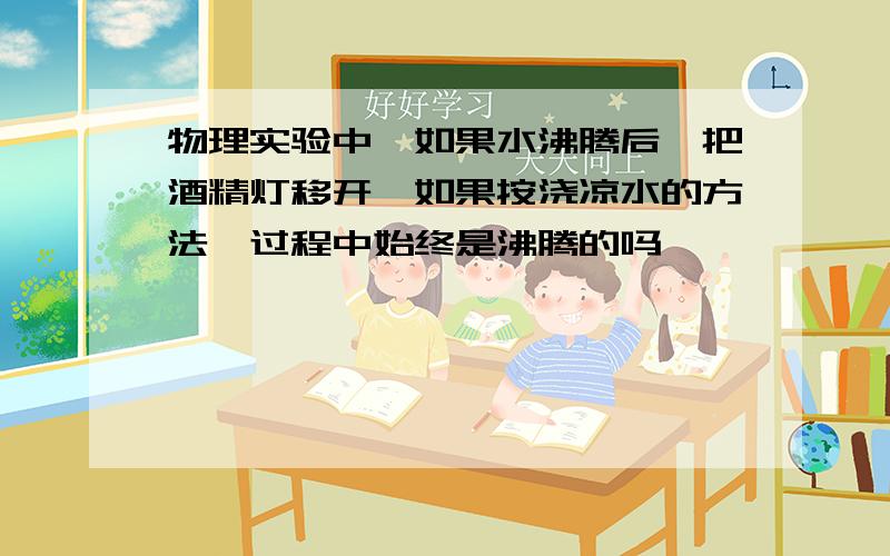 物理实验中,如果水沸腾后,把酒精灯移开,如果按浇凉水的方法,过程中始终是沸腾的吗