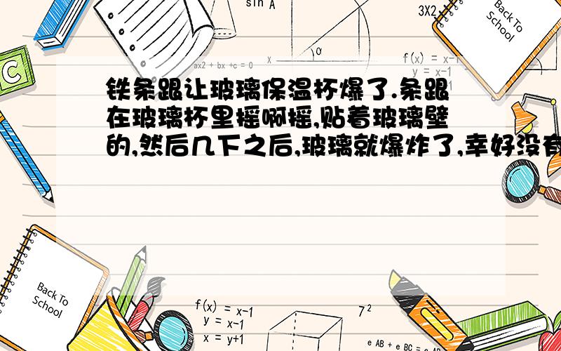 铁条跟让玻璃保温杯爆了.条跟在玻璃杯里摇啊摇,贴着玻璃壁的,然后几下之后,玻璃就爆炸了,幸好没有事故,水都留在了杯里面,玻璃飞了.为啥?,保温杯不倒开水倒啥,我就是倒着开水搅~