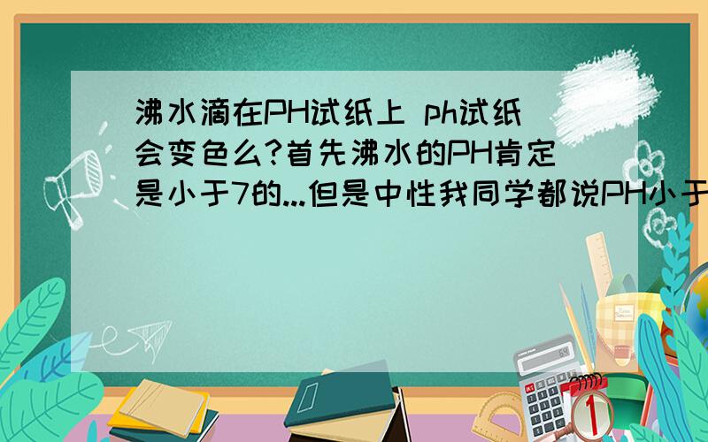 沸水滴在PH试纸上 ph试纸会变色么?首先沸水的PH肯定是小于7的...但是中性我同学都说PH小于7了肯定会变.我认为沸水是中性所以不会变啊.哪个是对的？