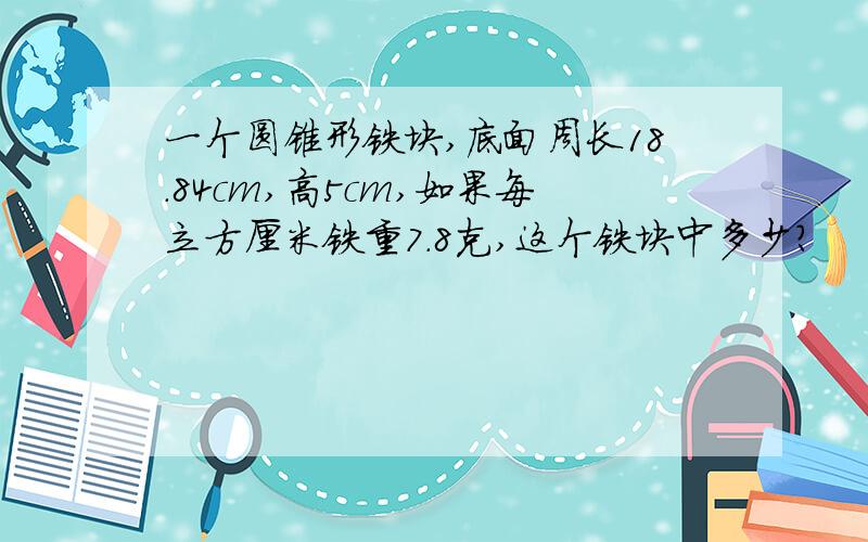 一个圆锥形铁块,底面周长18.84cm,高5cm,如果每立方厘米铁重7.8克,这个铁块中多少?