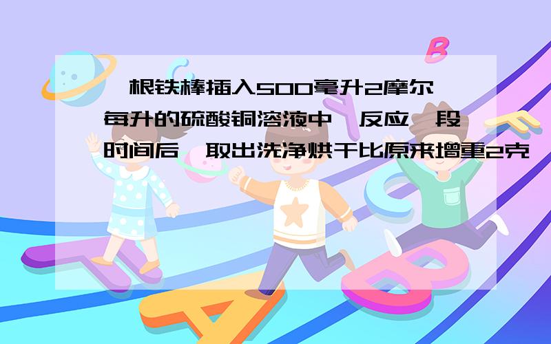 一根铁棒插入500毫升2摩尔每升的硫酸铜溶液中,反应一段时间后,取出洗净烘干比原来增重2克,求生成铜的质量（2）反应后体积仍为五百毫升 求该溶液各溶质的物质的量的浓度