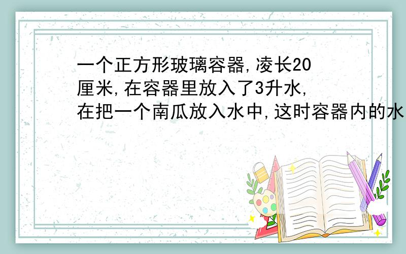 一个正方形玻璃容器,凌长20厘米,在容器里放入了3升水,在把一个南瓜放入水中,这时容器内的水深3厘米.一个正方形玻璃容器，凌长20厘米，在容器里放入了3升水，在把一个南瓜放入水中，这