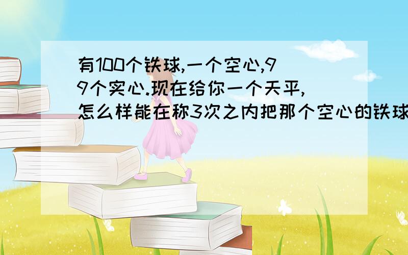 有100个铁球,一个空心,99个实心.现在给你一个天平,怎么样能在称3次之内把那个空心的铁球找出来