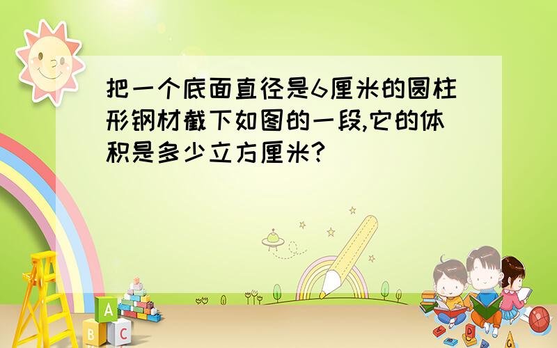 把一个底面直径是6厘米的圆柱形钢材截下如图的一段,它的体积是多少立方厘米?