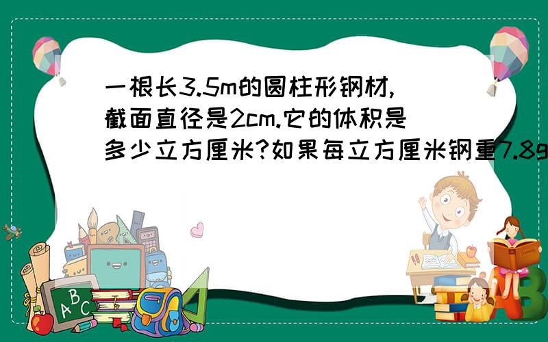 一根长3.5m的圆柱形钢材,截面直径是2cm.它的体积是多少立方厘米?如果每立方厘米钢重7.8g,这根圆柱形钢材重多少千克?