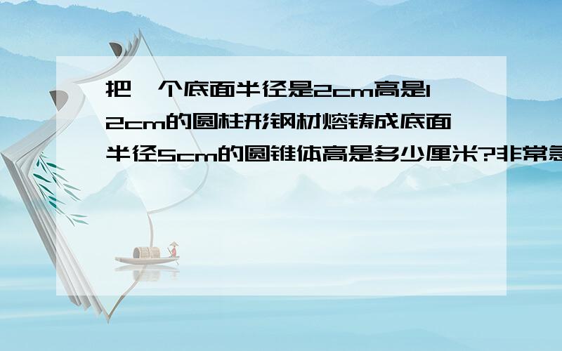 把一个底面半径是2cm高是12cm的圆柱形钢材熔铸成底面半径5cm的圆锥体高是多少厘米?非常急!