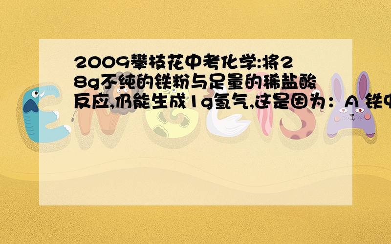 2009攀枝花中考化学:将28g不纯的铁粉与足量的稀盐酸反应,仍能生成1g氢气,这是因为：A 铁中含有碳和锌；B