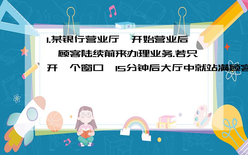 1.某银行营业厅,开始营业后,顾客陆续前来办理业务.若只开一个窗口,15分钟后大厅中就站满顾客;若开两个窗口,30分钟顾客也能站满大厅.假设每分钟前来办事的顾客数不变,办理每个顾客的业