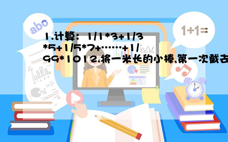 1.计算：1/1*3+1/3*5+1/5*7+……+1/99*1012.将一米长的小棒,第一次截去一半,第二次截去剩下的2/3.问剩下的小棒有多长