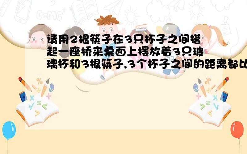 请用2根筷子在3只杯子之间搭起一座桥来桌面上摆放着3只玻璃杯和3根筷子,3个杯子之间的距离都比筷子的长度稍远一些,你能不能不借助其他东西,只用2根筷子在3只杯子之间搭起一座桥来吗?