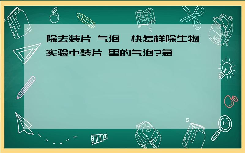 除去装片 气泡,快怎样除生物实验中装片 里的气泡?急