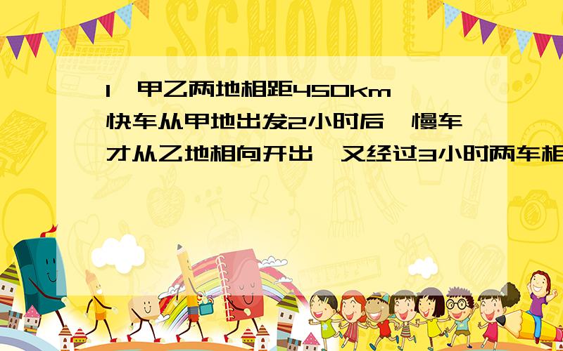 1、甲乙两地相距450km,快车从甲地出发2小时后,慢车才从乙地相向开出,又经过3小时两车相遇,已知快车每小时比慢车多行10km,求快车每小时行多少km?2、五（1）班有45名同学为“希望工程”共捐