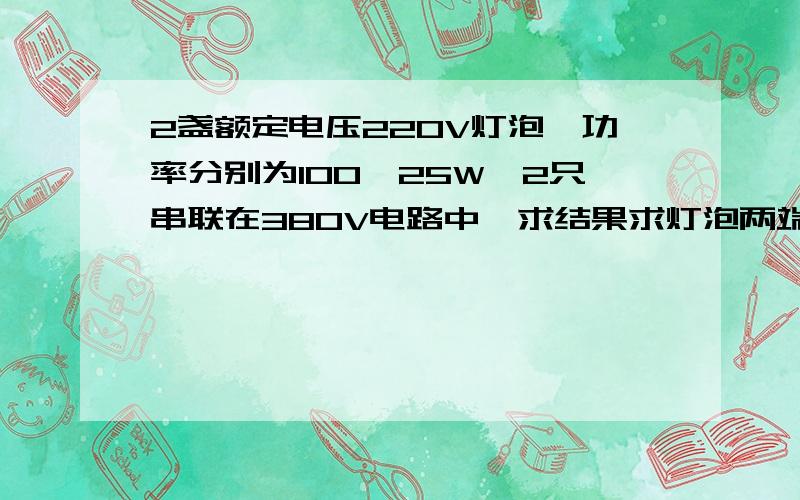 2盏额定电压220V灯泡,功率分别为100,25W,2只串联在380V电路中,求结果求灯泡两端分别的电压分配结果