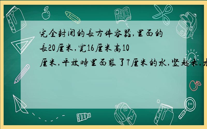 完全封闭的长方体容器,里面的长20厘米,宽16厘米高10厘米,平放时里面装了7厘米的水,竖起来,水高多少快