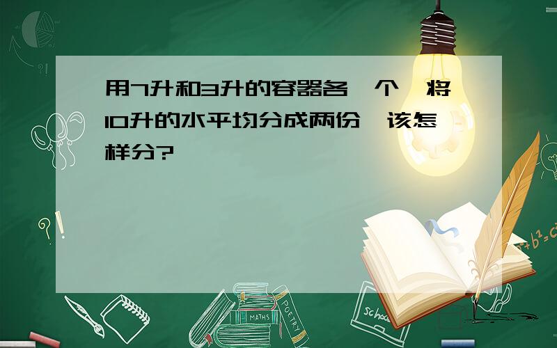 用7升和3升的容器各一个,将10升的水平均分成两份,该怎样分?