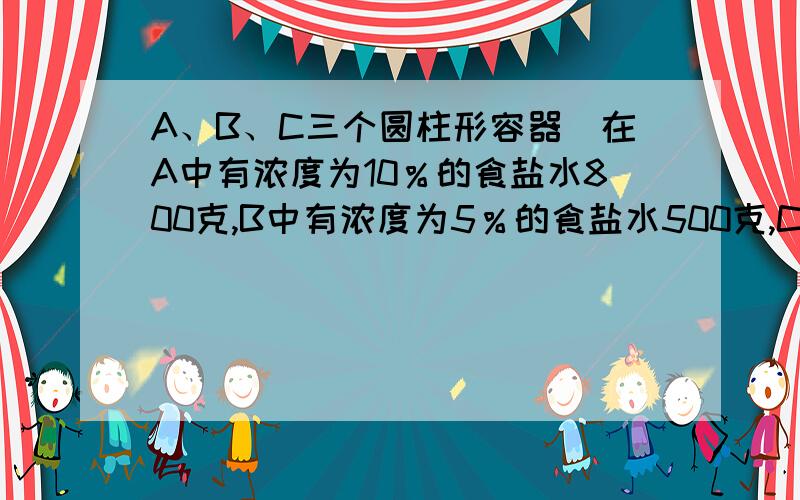 A、B、C三个圆柱形容器．在A中有浓度为10％的食盐水800克,B中有浓度为5％的食盐水500克,C中装有水300克1）如果由A向B中倒入125克食盐水,那么B中的食盐水浓度变为_____％.2）（3）接着,把C中的12