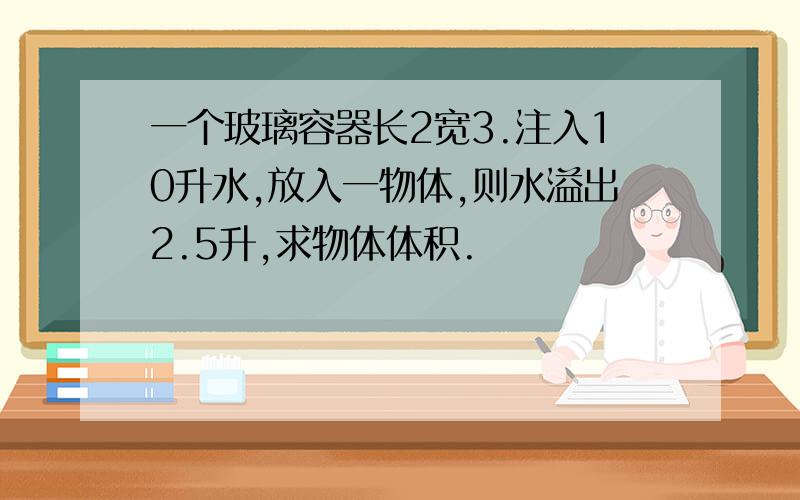 一个玻璃容器长2宽3.注入10升水,放入一物体,则水溢出2.5升,求物体体积.