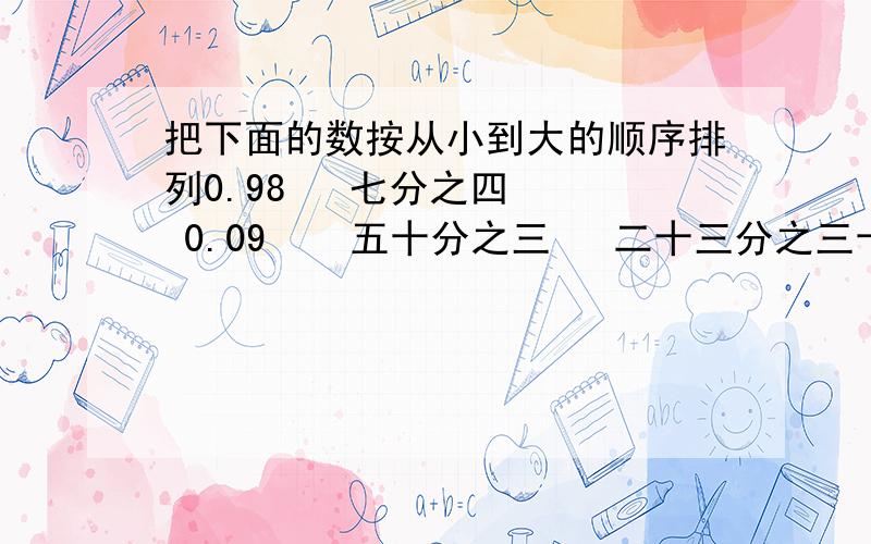 把下面的数按从小到大的顺序排列0.98   七分之四   0.09    五十分之三   二十三分之三十五使每行的3个数量都相等640m   用小数表示：（）km 用分数表示（）km25cm   用分数表示（）m400g   用小数