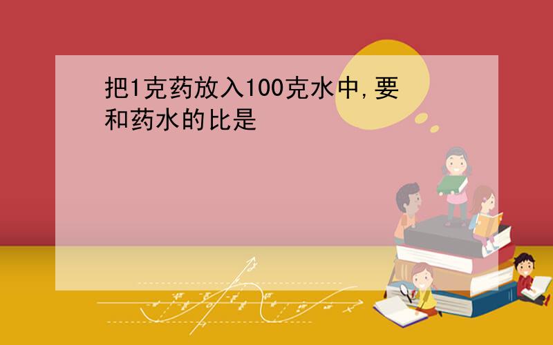 把1克药放入100克水中,要和药水的比是