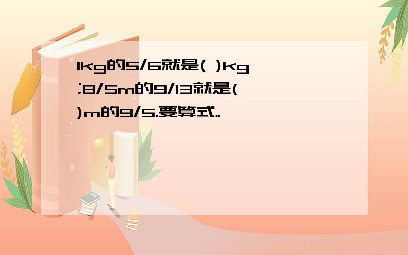 1kg的5/6就是( )kg;8/5m的9/13就是( )m的9/5.要算式。