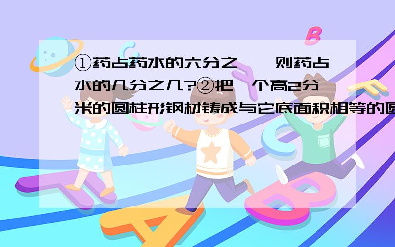 ①药占药水的六分之一,则药占水的几分之几?②把一个高2分米的圆柱形钢材铸成与它底面积相等的圆锥体,这个圆锥体高是【 】分米.