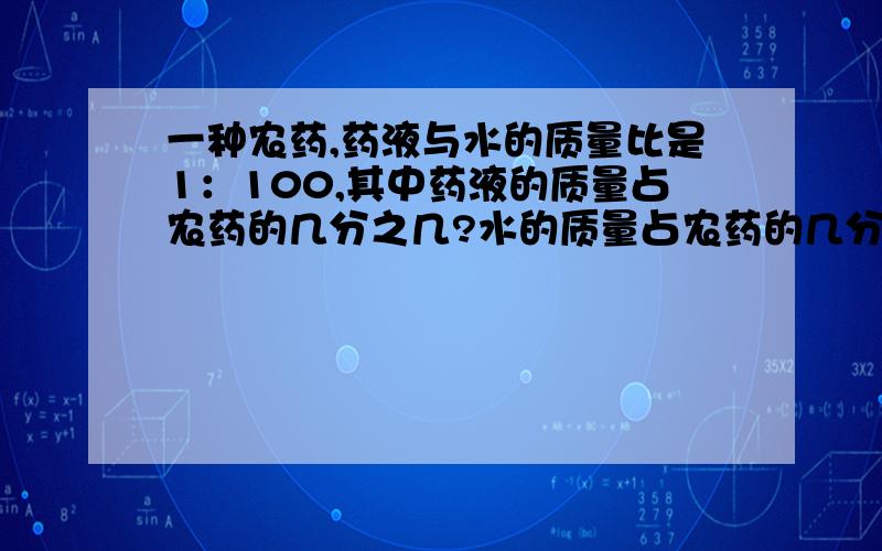 一种农药,药液与水的质量比是1：100,其中药液的质量占农药的几分之几?水的质量占农药的几分之几?