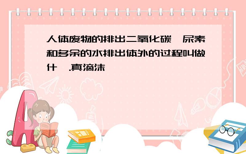 人体废物的排出二氧化碳,尿素和多余的水排出体外的过程叫做什麽.真滴沫