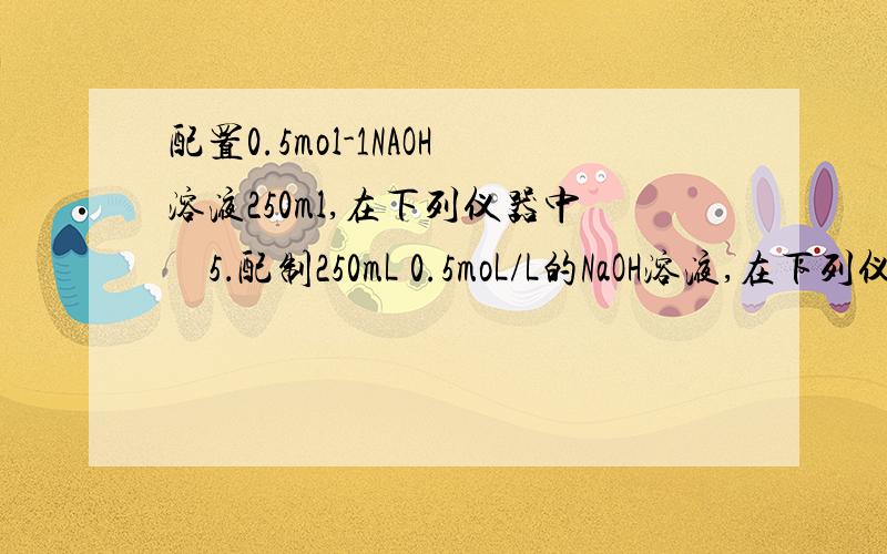 配置0.5mol-1NAOH溶液250ml,在下列仪器中　5．配制250mL 0.5moL/L的NaOH溶液,在下列仪器中：①量筒②250mL容量瓶③托盘天平和砝码④500mL容量瓶⑤烧杯⑥玻璃棒⑦漏斗⑧药匙⑨胶头滴管⑩250mL的烧瓶,