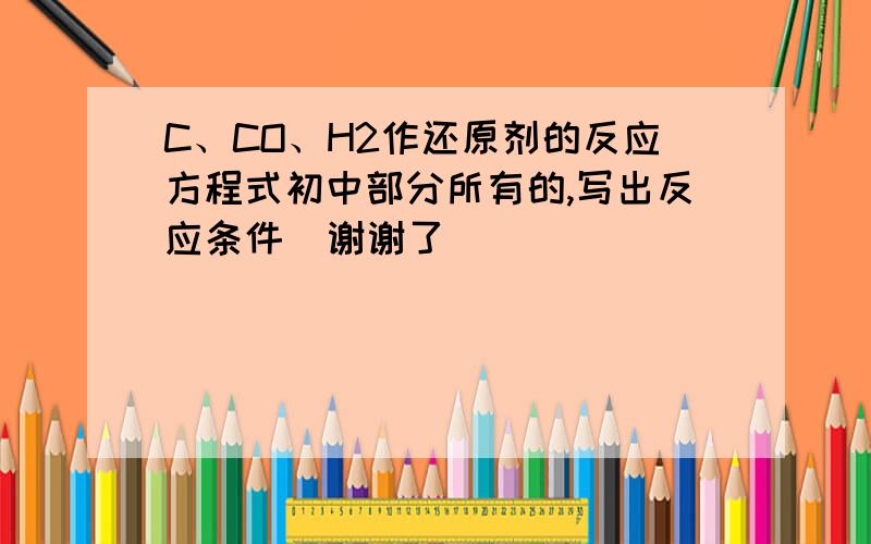 C、CO、H2作还原剂的反应方程式初中部分所有的,写出反应条件  谢谢了