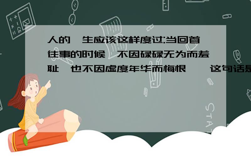 人的一生应该这样度过:当回首往事的时候,不因碌碌无为而羞耻,也不因虚度年华而悔恨……这句话是谁说的,