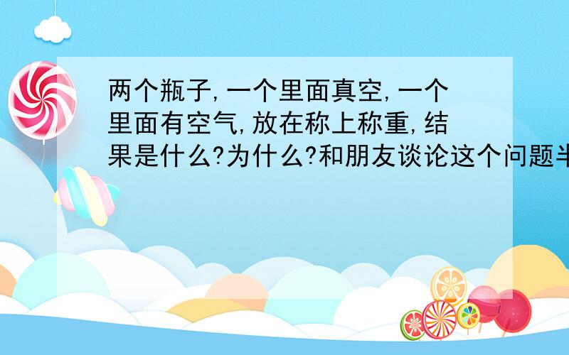 两个瓶子,一个里面真空,一个里面有空气,放在称上称重,结果是什么?为什么?和朋友谈论这个问题半天没有答案…一个说是称上显示是一样重的，一个说是有空气的重点，假设这个称是足够精