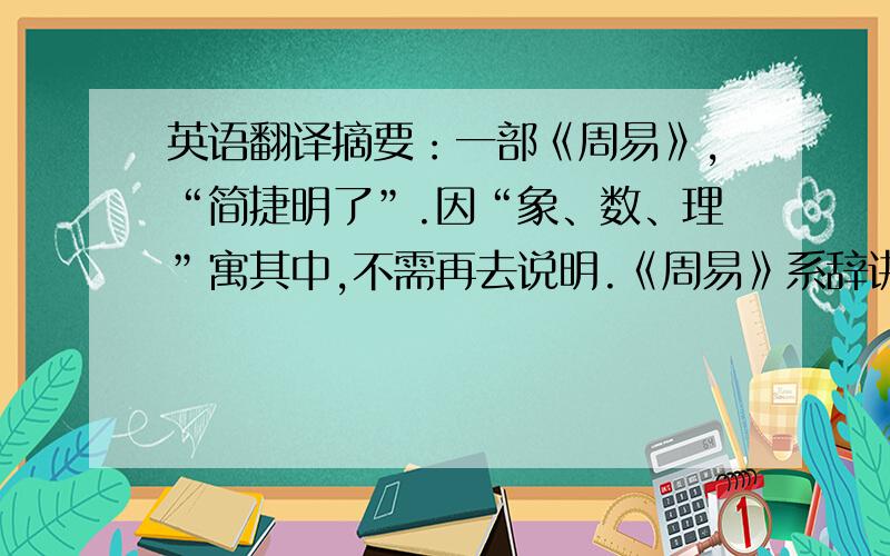 英语翻译摘要：一部《周易》,“简捷明了”.因“象、数、理”寓其中,不需再去说明.《周易》系辞讲得好,“一阴一阳谓之道”,即凡事都一分为二,《周易》之书也一样,因其过于简捷,随着时