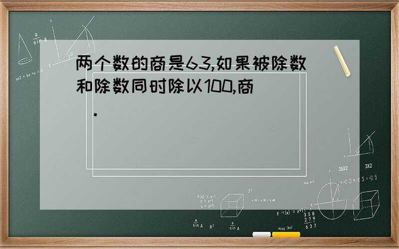 两个数的商是63,如果被除数和除数同时除以100,商（ ）.