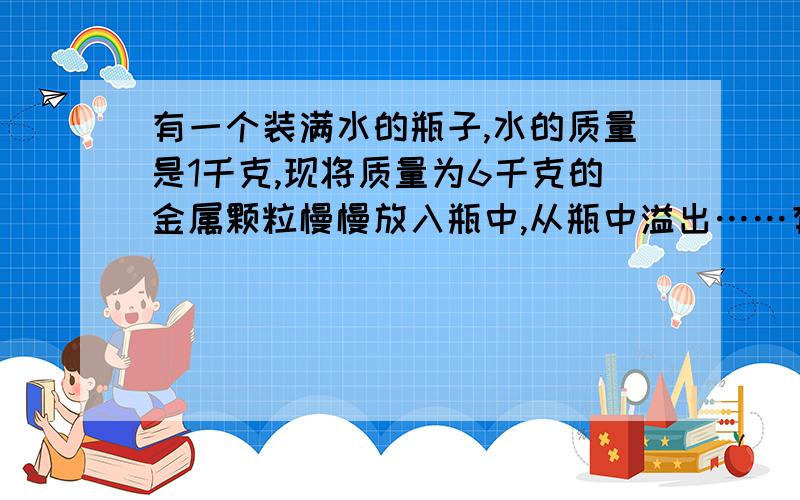 有一个装满水的瓶子,水的质量是1千克,现将质量为6千克的金属颗粒慢慢放入瓶中,从瓶中溢出……有一个装满水的瓶子,水的质量是1千克,现将质量为6千克的金属颗粒慢慢放入瓶中,从瓶中溢出