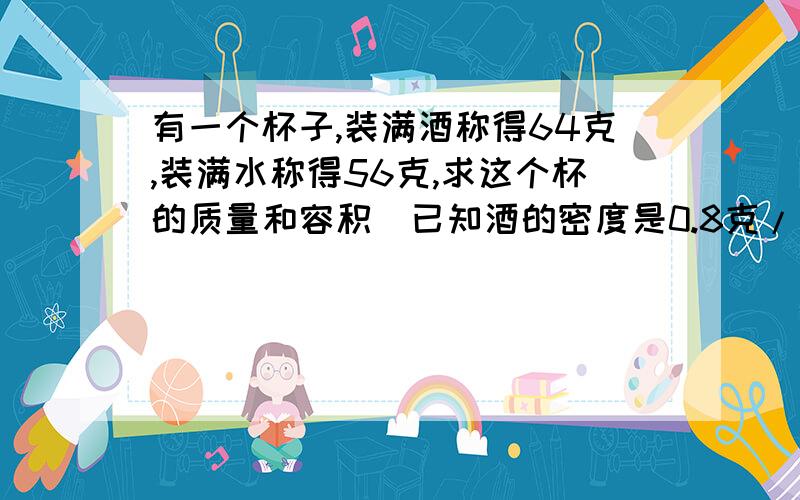 有一个杯子,装满酒称得64克,装满水称得56克,求这个杯的质量和容积（已知酒的密度是0.8克/立方厘米）如