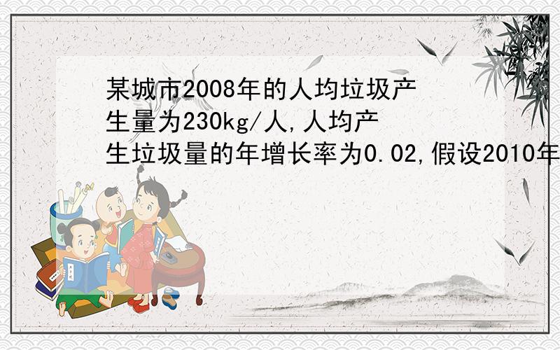 某城市2008年的人均垃圾产生量为230kg/人,人均产生垃圾量的年增长率为0.02,假设2010年和2015年的人口分别为80万人和100万人,试用理论预测模型法计算这两年的垃圾产生量.